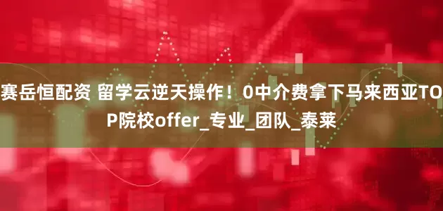 赛岳恒配资 留学云逆天操作！0中介费拿下马来西亚TOP院校offer_专业_团队_泰莱