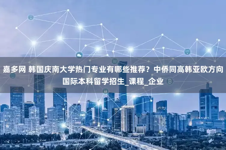 嘉多网 韩国庆南大学热门专业有哪些推荐？中侨同高韩亚欧方向国际本科留学招生_课程_企业