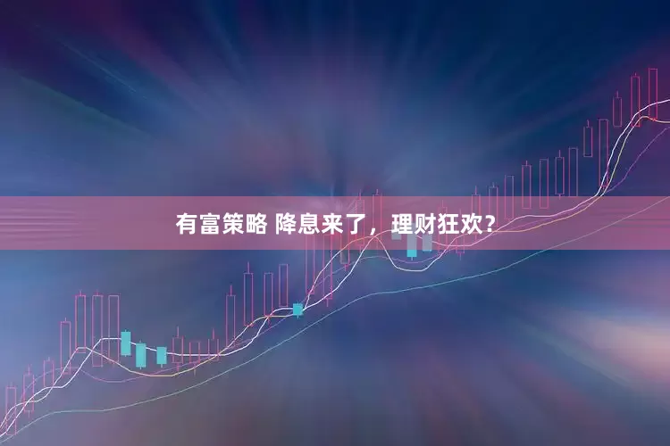 有富策略 降息来了，理财狂欢？
