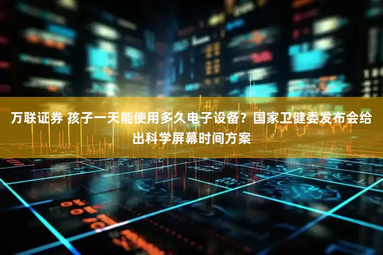 万联证券 孩子一天能使用多久电子设备？国家卫健委发布会给出科学屏幕时间方案