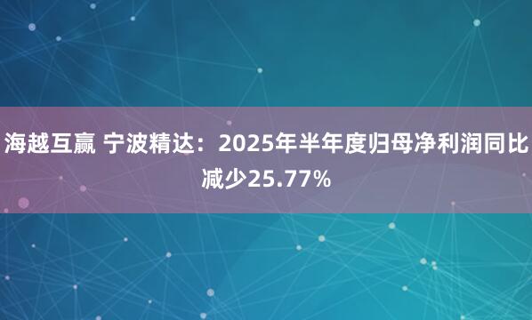 海越互赢 宁波精达：2025年半年度归母净利润同比减少25.77%