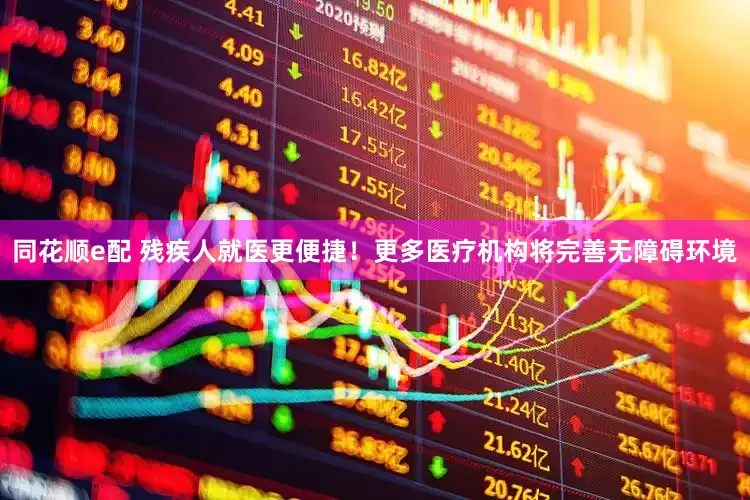 同花顺e配 残疾人就医更便捷！更多医疗机构将完善无障碍环境