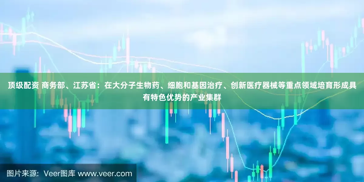 顶级配资 商务部、江苏省：在大分子生物药、细胞和基因治疗、创新医疗器械等重点领域培育形成具有特色优势的产业集群