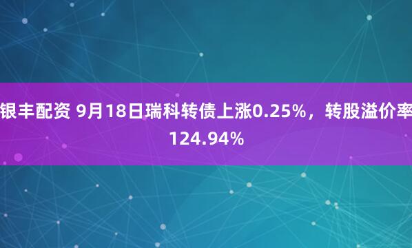 银丰配资 9月18日瑞科转债上涨0.25%，转股溢价率124.94%
