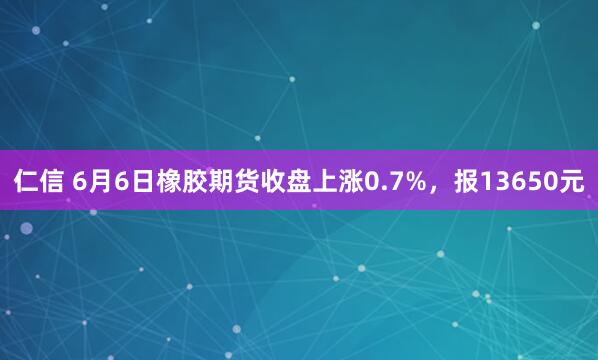 仁信 6月6日橡胶期货收盘上涨0.7%，报13650元