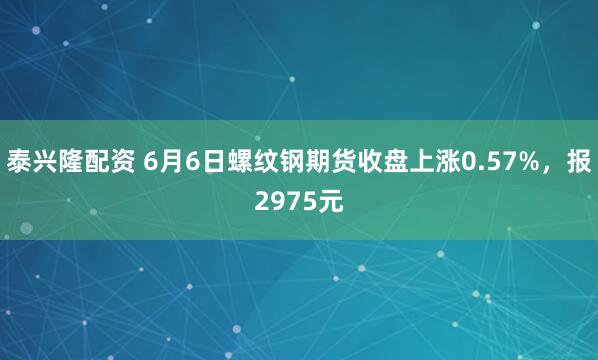 泰兴隆配资 6月6日螺纹钢期货收盘上涨0.57%，报2975元