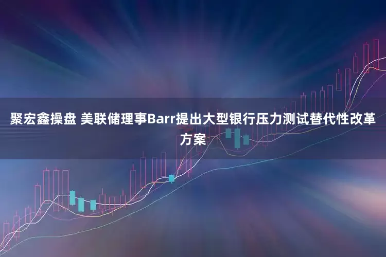 聚宏鑫操盘 美联储理事Barr提出大型银行压力测试替代性改革方案